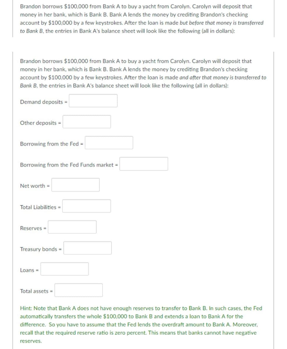 Brandon borrows $100,000 from Bank A to buy a yacht from Carolyn. Carolyn will deposit that
money in her bank, which is Bank B. Bank A lends the money by crediting Brandon's checking
account by $100,000 by a few keystrokes. After the loan is made but before that money is transferred
to Bank B, the entries in Bank A's balance sheet will look like the following (all in dollars):
Brandon borrows $100,000 from Bank A to buy a yacht from Carolyn. Carolyn will deposit that
money in her bank, which is Bank B. Bank A lends the money by crediting Brandon's checking
account by $100,000 by a few keystrokes. After the loan is made and after that money is transferred to
Bank B, the entries in Bank A's balance sheet will look like the following (all in dollars):
Demand deposits =
Other deposits =
Borrowing from the Fed =
Borrowing from the Fed Funds market =
Net worth =
Total Liabilities =
Reserves =
Treasury bonds =
Loans =
Total assets =
Hint: Note that Bank A does not have enough reserves to transfer to Bank B. In such cases, the Fed
automatically transfers the whole $100,000 to Bank B and extends a loan to Bank A for the
difference. So you have to assume that the Fed lends the overdraft amount to Bank A. Moreover,
recall that the required reserve ratio is zero percent. This means that banks cannot have negative
reserves.
