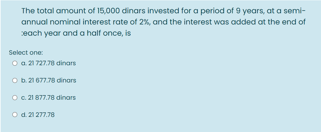 The total amount of 15,000 dinars invested for a period of 9 years, at a semi-
annual nominal interest rate of 2%, and the interest was added at the end of
:each year and a half once, is
Select one:
O a. 21 727.78 dinars
O b. 21 677.78 dinars
O c. 21 877.78 dinars
O d. 21 277.78
