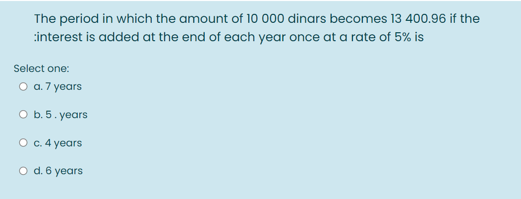 The period in which the amount of 10 000 dinars becomes 13 400.96 if the
:interest is added at the end of each year once at a rate of 5% is
Select one:
O a. 7 years
O b. 5. years
O c. 4 years
O d. 6 years
