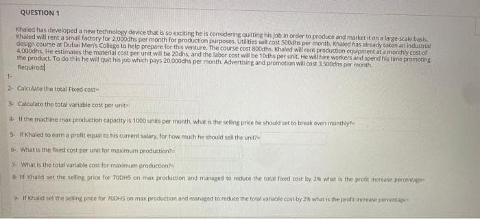 QUESTION 1
Khaled has developed a new technology device that is so exciting he is considering quitting his job in order to produce and market it on a large scale basis.
Khaled will rent a small factory for 2,000dhs per month for production purposes. Utilities wil cost 500dhs per month. Khaled has already taken an industrial
design course at Dubai Men's College to help prepare for this venture. The course cost 800dhs. Khaled will rent production equipment at a monthly cost of
4,000dhs. He estimates the material cost per unit will be 20dhs, and the labor cost will be 10dhs per unit. He will hire workers and spend his time promoting
the product. To do this he will quit his job which pays 20,000dhs per month. Advertising and promotion will cost 3,500dhs per month
Required
1-
2- Calculate the total Fixed cost-
3. Calculate the total variable cost per unit
4 If the machine max production capacity is 1000 units per month, what is the selling price he should set to break even monthly?
5 f Khaled to earn a profit equal to his current salary, for how much he should sell the unit?
6 What is the fixed cost per unit for maximum production?
7- What is the total variable cost for maximum production?
B-uf Khalid set the selling price for 70DHS on max production and managed to reduce the total ficed cost by 2% what is the profit increase percentage
9 If khalid set the selling price for 700HS on max production and managed to reduce the total variable cost by 2% what is the profit increase percentage
