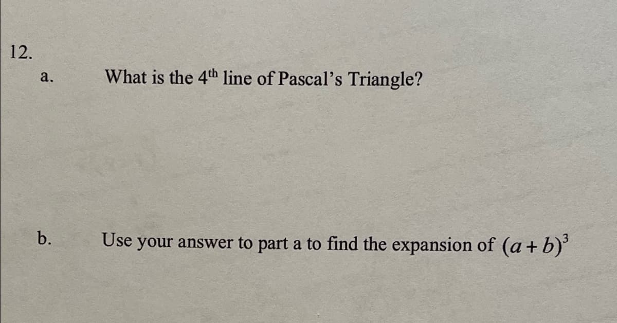 12.
a.
What is the 4th line of Pascal's Triangle?
b.
Use your answer to part a to find the expansion of (a+ b)'
