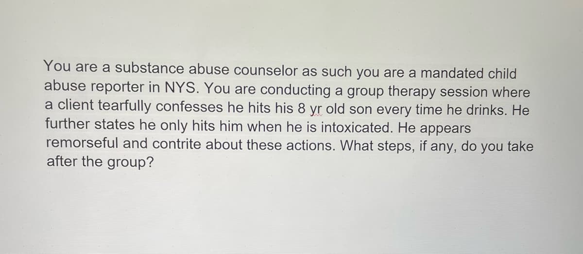 ### Scenario: Mandated Child Abuse Reporting as a Substance Abuse Counselor

**Context:**
You are a substance abuse counselor, and as such, you are a mandated child abuse reporter in New York State (NYS). 

**Situation:**
During a group therapy session, a client tearfully confesses that he hits his 8-year-old son every time he drinks. He further states that he only hits him when he is intoxicated. The client appears remorseful and contrite about these actions.

**Question:**
What steps, if any, do you take after the group? 

---

**Explanation & Action Steps:**

1. **Immediate Response:**
   - Calmly acknowledge the client’s confession and ensure the safety and support of all group members.
   - Do not express judgment or anger. Maintain a professional demeanor to ensure the client remains open and cooperative.

2. **Mandated Reporting:**
   - As a mandated reporter in NYS, you are legally required to report any suspected child abuse or maltreatment.
   - Immediately after the session, contact the NYS Central Register of Child Abuse and Maltreatment (SCR) to report the incident.

3. **Documentation:**
   - Document the client’s statements in detail, including the date, time, and context of the disclosure.
   - Ensure that the documentation is accurate and factual without personal opinions.

4. **Follow-Up:**
   - Cooperate with Child Protective Services (CPS) during their investigation.
   - Provide any additional information or documentation they may require.

5. **Client Support:**
   - Encourage the client to seek further help and resources to address his substance abuse issues.
   - Refer him to additional counseling services, parenting classes, or support groups to assist in rehabilitation and preventing further harm.

6. **Ethical Considerations:**
   - Maintain confidentiality as per legal and ethical guidelines, except where reporting requirements mandate disclosure.
   - Continue to provide empathetic support to the client while ensuring the child’s safety is prioritized.

By following these steps, you fulfil your legal obligations and uphold the ethical standards of your profession, ensuring both the safety of the child and the continued support of the client.