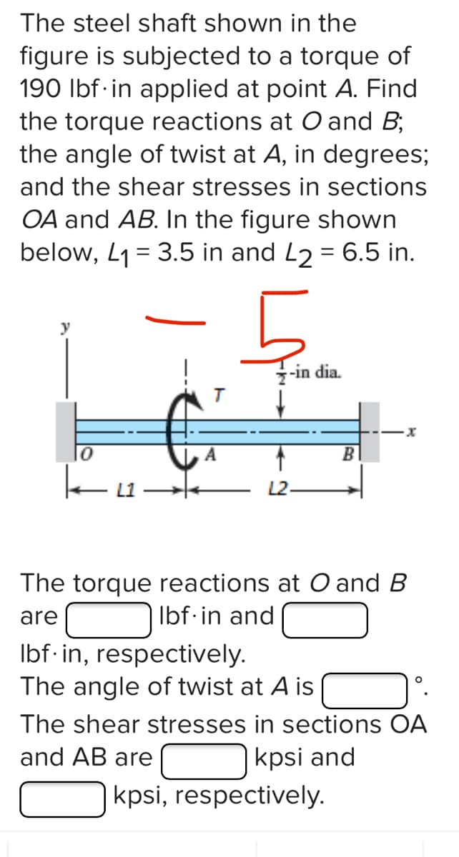 The steel shaft shown in the
figure is subjected to a torque of
190 lbf in applied at point A. Find
the torque reactions at O and B;
the angle of twist at A, in degrees;
and the shear stresses in sections
OA and AB. In the figure shown
below, L₁= 3.5 in and L2 = 6.5 in.
b
7-in dia.
lbf.in, respectively.
The angle of twist at A is
B
The torque reactions at O and B
Ibf.in and
are
·x
kpsi, respectively.
The shear stresses in sections OA
and AB are
kpsi and