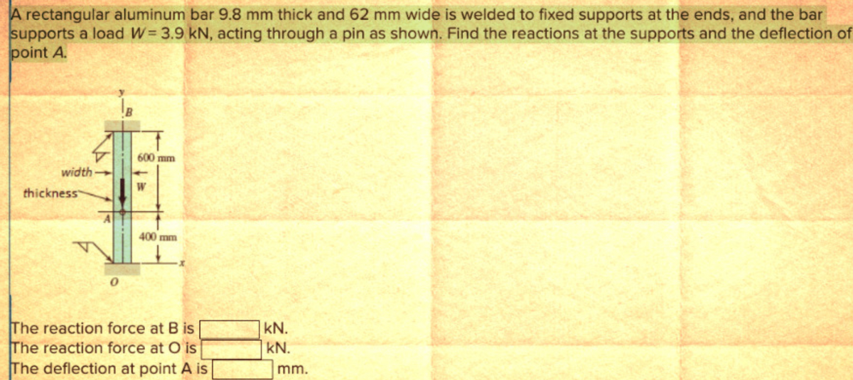 A rectangular aluminum bar 9.8 mm thick and 62 mm wide is welded to fixed supports at the ends, and the bar
supports a load W=3.9 kN, acting through a pin as shown. Find the reactions at the supports and the deflection of
point A.
width
thickness
600 mm
400 mm
The reaction force at B is
The reaction force at O is
The deflection at point A is
KN.
kN.
mm.