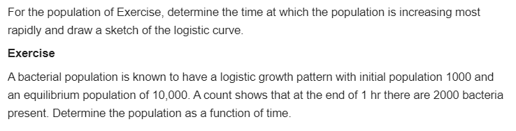 For the population of Exercise, determine the time at which the population is increasing most
rapidly and draw a sketch of the logistic curve.
Exercise
A bacterial population is known to have a logistic growth pattern with initial population 1000 and
an equilibrium population of 10,000. A count shows that at the end of 1 hr there are 2000 bacteria
present. Determine the population as a function of time.
