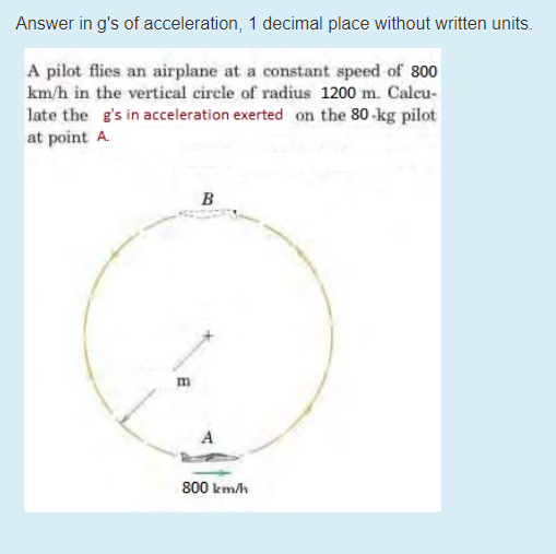 Answer in g's of acceleration, 1 decimal place without written units.
A pilot flies an airplane at a constant speed of 800
km/h in the vertical circle of radius 1200 m. Calcu-
late the g's in acceleration exerted on the 80-kg pilot
at point A.
B
800 km/h
