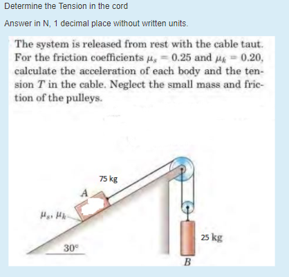 Determine the Tension in the cord
Answer in N, 1 decimal place without written units.
The system is released from rest with the cable taut.
For the friction coefficients u, = 0.25 and M = 0.20,
calculate the acceleration of each body and the ten-
sion T in the cable. Neglect the small mass and fric-
tion of the pulleys.
75 kg
25 kg
30
B
