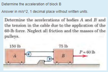 Determine the acceleration of block B
Answer in m/s^2, 1 decimal place without written units.
Determine the accelerations of bodies A and B and
the tension in the cable due to the application of the
60-lb force. Neglect all friction and the masses of the
pulleys.
150 lb
75 lb
P= 60 lb
B
