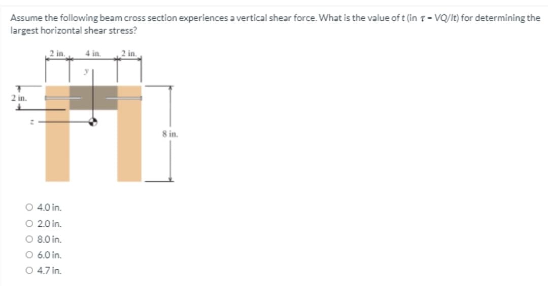 Assume the following beam cross section experiences a vertical shear force. What is the value of t (in T- VQ/It) for determining the
largest horizontal shear stress?
2 in.
4 in.
2 in.
2 in.
8 in.
O 4.0 in.
O 2.0 in.
O 8.0 in.
O 6.0 in.
O 4.7 in.
