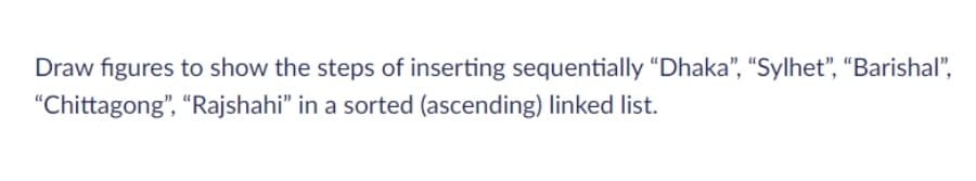 Draw figures to show the steps of inserting sequentially "Dhaka", "Sylhet", “Barishal",
"Chittagong", "Rajshahi" in a sorted (ascending) linked list.
