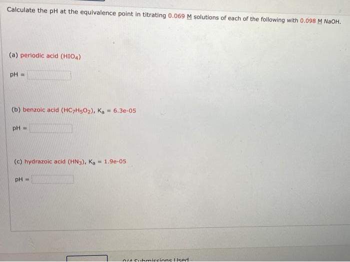 Calculate the pH at the equivalence point in titrating 0.069 M solutions of each of the following with 0.098 M NaOH.
(a) periodic acid (HIO4)
pH =
(b) benzoic acid (HC>HSO2), Ka = 6.3e-05
pH =
(c) hydrazoic acid (HN3), Ka
- 1.9e-05
pH =
O4 Suhmiecinne IIsed
