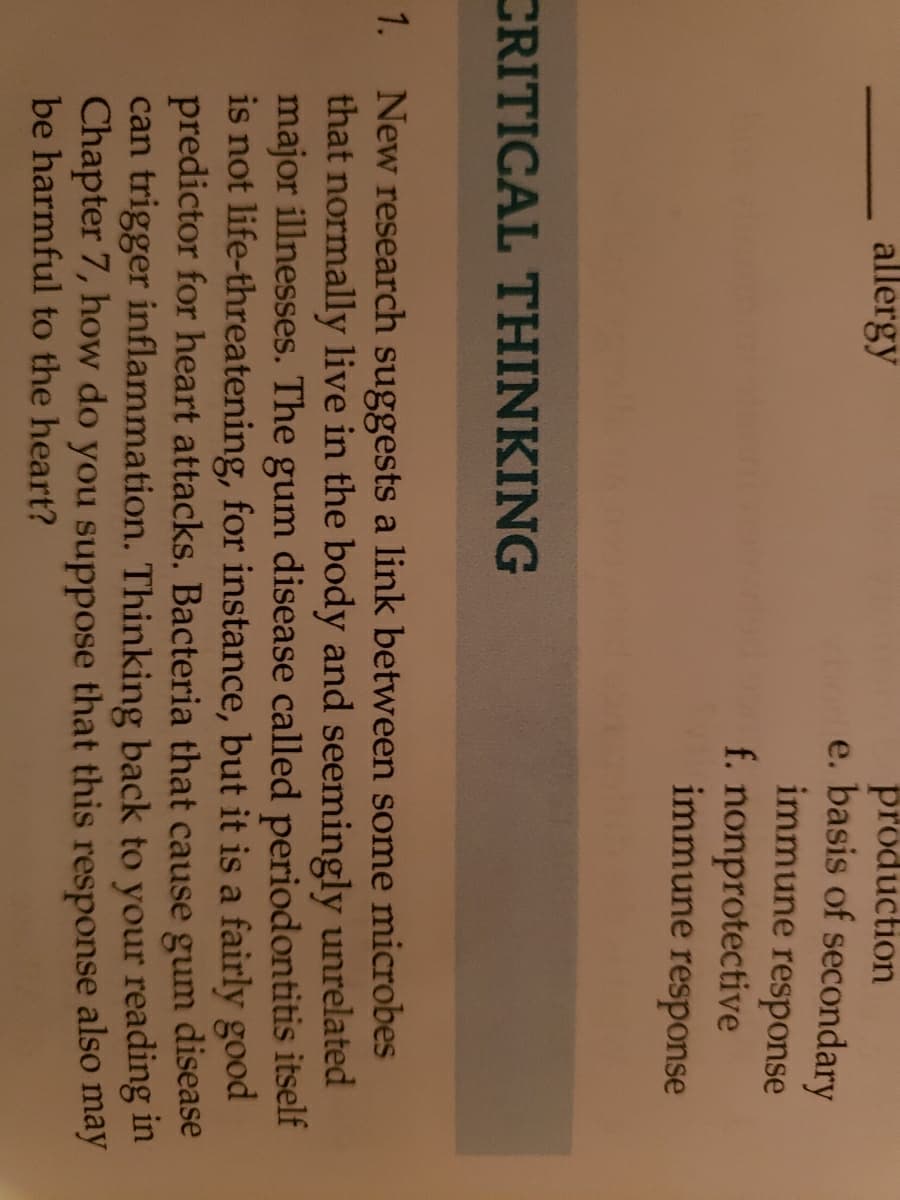 production
e. basis of secondary
allergy
immune response
f. nonprotective
immune response
CRITICAL THINKING
New research suggests a link between some microbes
that normally live in the body and seemingly unrelated
major illnesses. The gum disease called periodontitis itself
is not life-threatening, for instance, but it is a fairly good
predictor for heart attacks. Bacteria that cause gum disease
can trigger inflammation. Thinking back to your reading in
Chapter 7, how do you suppose that this response also may
be harmful to the heart?
1.
