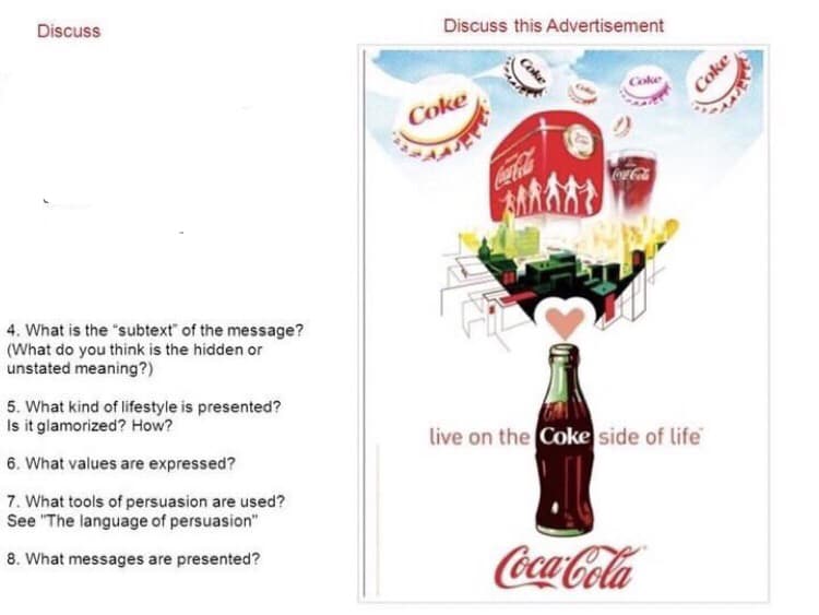 Discuss
4. What is the "subtext of the message?
(What do you think is the hidden or
unstated meaning?)
5. What kind of lifestyle is presented?
Is it glamorized? How?
6. What values are expressed?
7. What tools of persuasion are used?
See "The language of persuasion"
8. What messages are presented?
Discuss this Advertisement
Coke
Coke
Coke
Coca-Cola
200
live on the Coke side of life
Coca-Cola
Coke