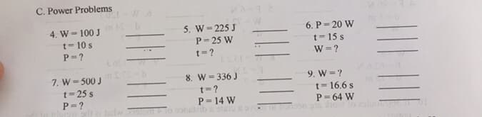 C. Power Problems
COLE
4. W-100 J
t-10 s
P=?
7. W = 500 J
t=25 s
P=?
LOEr
Wo
5. W=225 J
P-25 W
t=?
8. W=336 J
t=?
P = 14 W
geltzi tad 2151 Flo constzib & 91619
6. P=20 W
t-15 s
W=?
9. W=?
m
t = 16.6 s
P = 64 W
of boon on how to luott