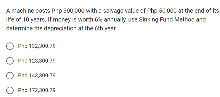 A machine costs Php 300,000 with a salvage value of Php 50,000 at the end of its
life of 10 years. If money is worth 6% annually, use Sinking Fund Method and
determine the depreciation at the 6th year.
Php 132,300.79
Php 123,300.79
Php 143,300.79
O Php 172,300.79