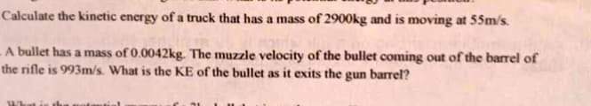 Calculate the kinetic energy of a truck that has a mass of 2900kg and is moving at 55m/s.
A bullet has a mass of 0.0042kg. The muzzle velocity of the bullet coming out of the barrel of
the rifle is 993m/s. What is the KE of the bullet as it exits the gun barrel?