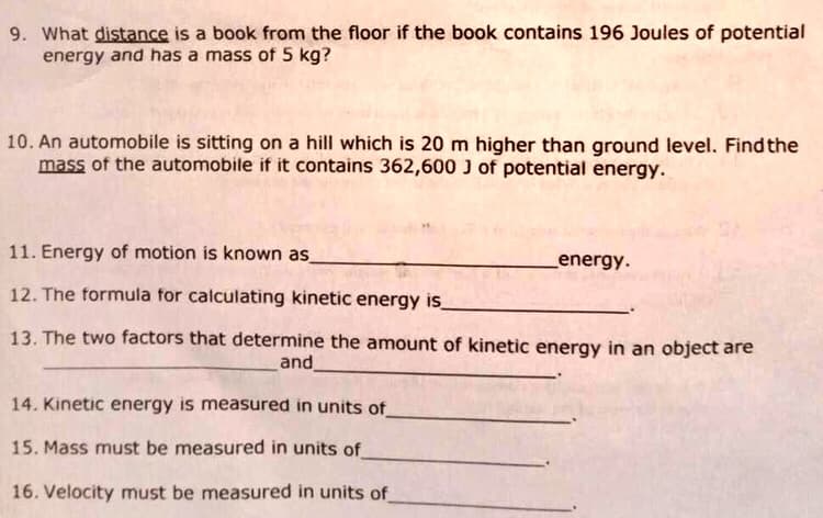 9. What distance is a book from the floor if the book contains 196 Joules of potential
energy and has a mass of 5 kg?
10. An automobile is sitting on a hill which is 20 m higher than ground level. Find the
mass of the automobile if it contains 362,600 J of potential energy.
11. Energy of motion is known as
12. The formula for calculating kinetic energy is
13. The two factors that determine the amount of kinetic energy in an object are
and_
14. Kinetic energy is measured in units of
15. Mass must be measured in units of
16. Velocity must be measured in units of
_energy.