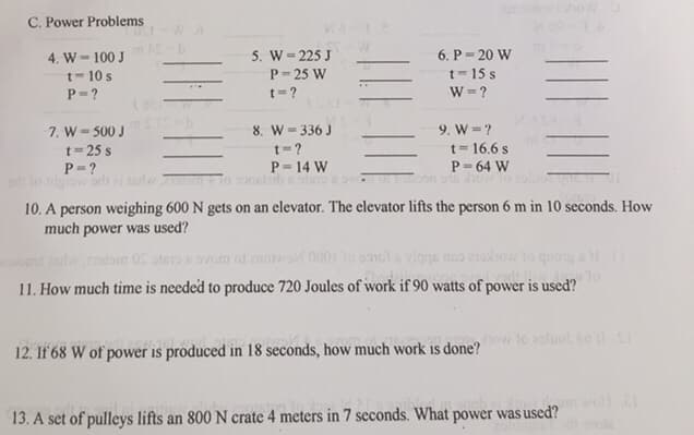 C. Power Problems
4. W - 100 J
t-10 s
P=?
**
7. W = 500 J
t=25 s
P=?
or: lo tigiow salt ei tad som
ST
5. W = 225 J
P=25 W
t=?
8. W = 336 J
t=?
P = 14 W
ontzib 91815
W
6. P 20 W
t=15 s
W = ?
9. W = ?
t = 16.6 s
P = 64 W
Torboon oth how
10. A person weighing 600 N gets on an elevator. The elevator lifts the person 6 m in 10 seconds. How
much power was used?
nors tar estom OS stero svom od znowo 0001 to sonol a vigas no moxow to quong all I
Hi Auto
11. How much time is needed to produce 720 Joules of work if 90 watts of power is used?
12. If 68 W of power is produced in 18 seconds, how much work is done?
how
13. A set of pulleys lifts an 800 N crate 4 meters in 7 seconds. What pow
ow to sluol 80 11 SI
power was used?