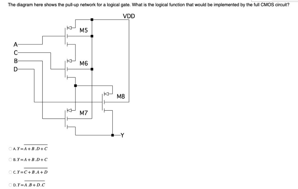 The diagram here shows the pull-up network for a logical gate. What is the logical function that would be implemented by the full CMOS circuit?
VDD
A
C
B-
D
OA. Y=A+B.D+C
OB.Y=A+B.D+C
OC.Y=C+B.A+D
OD. Y=A.B+D.C
M5
M6
M7
M8