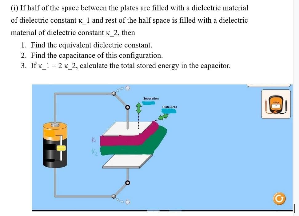 (i) If half of the space between the plates are filled with a dielectric material
of dielectric constant K 1 and rest of the half space is filled with a dielectric
material of dielectric constant K 2, then
1. Find the equivalent dielectric constant.
2. Find the capacitance of this configuration.
3. IfK_1 = 2 K_2, calculate the total stored energy in the capacitor.
Separation
Plate Area
Ki
