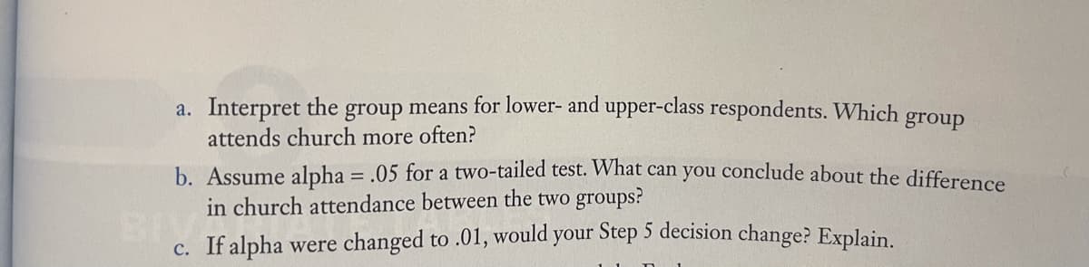 a. Interpret the group means for lower- and upper-class respondents. Which group
attends church more often?
b. Assume alpha = .05 for a two-tailed test. What can you conclude about the difference
in church attendance between the two groups?
BIVER
c. If alpha were changed to .01, would your Step 5 decision change? Explain.
