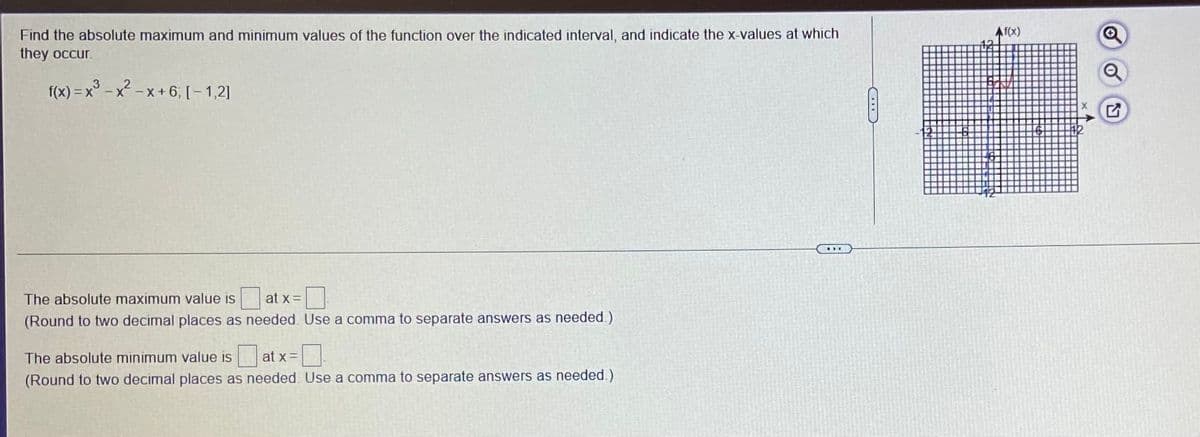 AT(X)
Find the absolute maximum and minimum values of the function over the indicated interval, and indicate the x-values at which
they occur.
2
f(x) = x° - x - x + 6, [– 1,2]
!!
The absolute maximum value is
at x =
(Round to two decimal places as needed. Use a comma to separate answers as needed.)
The absolute minimum value is
at x=
(Round to two decimal places as needed. Use a comma to separate answers as needed.)
