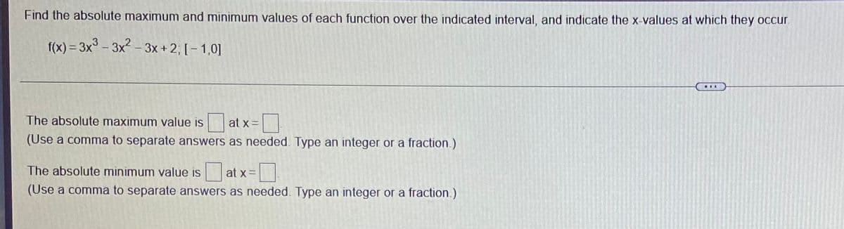 Find the absolute maximum and minimum values of each function over the indicated interval, and indicate the x-values at which they occr.
f(x) = 3x° – 3x² – 3x + 2; [– 1,0]
The absolute maximum value is
at x =
(Use a comma to separate answers as needed. Type an integer or a fraction.)
The absolute minimum value is
at x =
(Use a comma to separate answers as needed. Type an integer or a fraction.)
