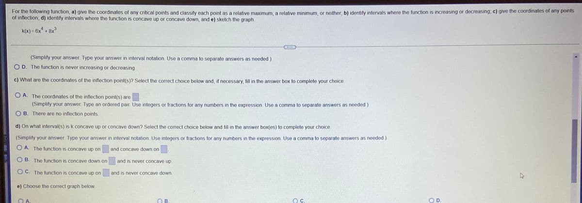 For the following function, a) give the coordinates of any critical points and classify each point as a relative maximum, a relative minimum, or neither, b) identify intervals where the function is increasing or decreasing, c) give the coordinates of any points
of inflection; d) identify intervals where the function is concave up or concave down, and e) sketch the graph.
k(x) = 6x + 8x°
(Simplify your answer. Type your answer in interval notation. Use a comma to separate answers as needed.)
O D. The function is never increasing or decreasing.
c) What are the coordinates of the inflection point(s)? Select the correct choice below and, if necessary, fill in the answer box to complete your choice.
O A. The coordinates of the inflection point(s) are
(Simplify your answer. Type an ordered pair. Use integers or fractions for any numbers in the expression. Use a comma to separate answers as needed.)
B. There are no inflection points.
d) On what interval(s) is k concave up or concave down? Select the correct choice below and fill in the answer box(es) to complete your choice.
(Simplify your answer. Type your answer in interval notation. Use integers or fractions for any numbers in the expression. Use a comma to separate answers as needed.)
O A. The function is concave up on
and concave down on
B. The function is concave down on
and is never concave up
O C. The function is concave up on
and is never concave down.
e) Choose the correct graph below.
OA.
OB.
OC.
D.
