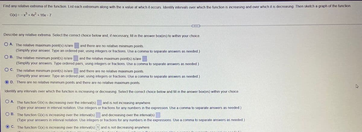 Find any relative extrema of the function. List each extremum along with the x-value at which it occurs. Identify intervals over which the function is increasing and over which it is decreasing. Then sketch a graph of the function.
G(x) = - x° + 4x2 + 16x - 7
...
Describe any relative extrema. Select the correct choice below and, if necessary, fill in the answer box(es) to within your choice.
O A. The relative maximum point(s) is/are
and there are no relative minimum points.
(Simplify your answer. Type an ordered pair, using integers or fractions. Use a comma to separate answers as needed.)
O B. The relative minimum point(s) is/are
and the relative maximum point(s) is/are
(Simplify your answers. Type ordered pairs, using integers or fractions. Use a comma to separate answers as needed.)
O C. The relative minimum point(s) is/are
and there are no relative maximum points.
(Simplify your answer. Type an ordered pair, using integers or fractions. Use a comma to separate answers as needed.)
OD. There are no relative minimum points and there are no relative maximum points.
Identify any intervals over which the function is increasing or decreasing. Select the correct choice below and fill in the answer box(es) within your choice.
O A. The function G(x) is decreasing over the interval(s)
and is not increasing anywhere.
(Type your answer in interval notation. Use integers or fractions for any numbers in the expression. Use a comma to separate answers as needed.)
B. The function G(x) is increasing over the interval(s)
and decreasing over the interval(s)
(Type your answers in interval notation. Use integers or fractions for any numbers in the expressions. Use a comma to separate answers as needed )
C. The function G(x) is increasing over the interval(s) 1 and is not decreasing anywhere.
