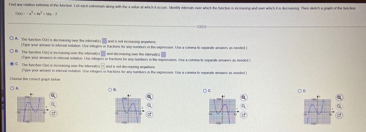 Find any relative extrema of the function. List each extremum along with the x-value at which it occurs. Identify intervals over which the function is increasing and over which it is decreasing. Then sketch a graph of thne luncion.
G(x) = - x° + 4x + 16x - 7
O A. The function G(x) is decreasing over the interval(s)
and is not increasing anywhere.
(Type your answer in interval notation. Use integers or fractions for any numbers in the expression. Use a comma to separate answers as needed.)
O B. The function G(x) is increasing over the interval(s)
and decreasing over the interval(s)
(Type your answers in interval notation. Use integers or fractions for any numbers in the expressions. Use a comma to separate answers as needed.)
C. The function G(x) is increasing over the interval(s) 1 and is not decreasing anywhere.
(Type your answer in interval notation. Use integers or fractions for any numbers in the expression. Use a comma to separate answers as needed.)
Choose the correct graph below.
O A.
O B.
C.
OD.
100
