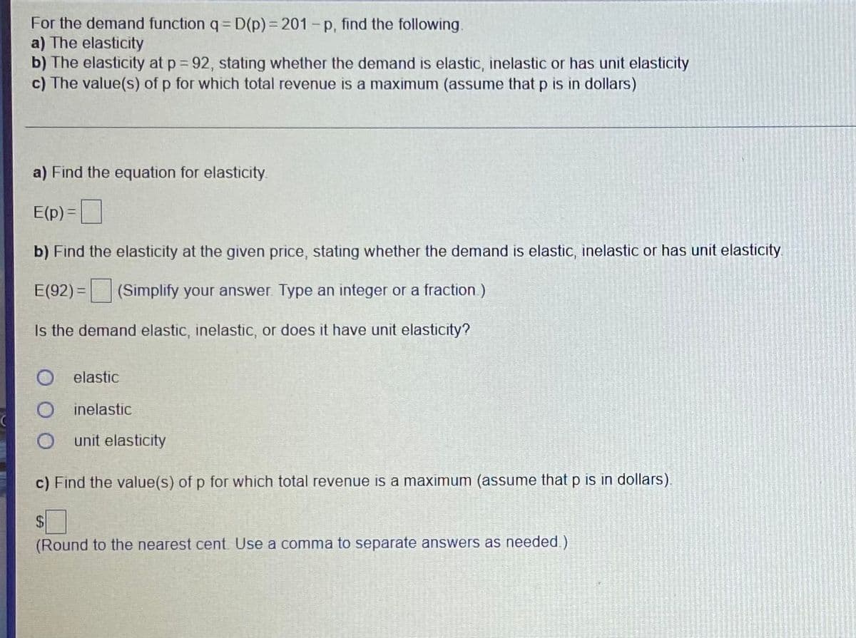 For the demand function q= D(p)%3D201-p, find the following.
a) The elasticity
b) The elasticity at p 92, stating whether the demand is elastic, inelastic or has unit elasticity
c) The value(s) of p for which total revenue is a maximum (assume that p is in dollars)
a) Find the equation for elasticity.
E(p) =
b) Find the elasticity at the given price, stating whether the demand is elastic, inelastic or has unit elasticity
E(92) = (Simplify your answer Type an integer or a fraction )
Is the demand elastic, inelastic, or does it have unit elasticity?
elastic
inelastic
O unit elasticity
c) Find the value(s) of p for which total revenue is a maximum (assume that p is in dollars).
24
(Round to the nearest cent Use a comma to separate answers as needed.)
