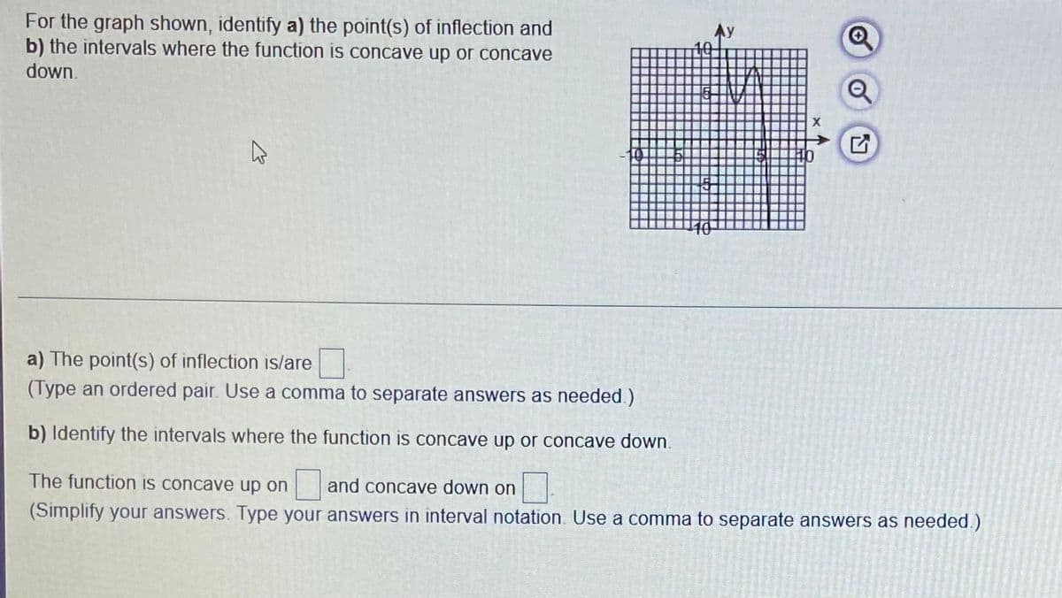 For the graph shown, identify a) the point(s) of inflection and
b) the intervals where the function is concave up or concave
down.
a) The point(s) of inflection is/are
(Type an ordered pair. Use a comma to separate answers as needed.)
b) Identify the intervals where the function is concave up or concave down.
The function is concave up on
and concave down on
(Simplify your answers. Type your answers in interval notation. Use a comma to separate answers as needed.)
