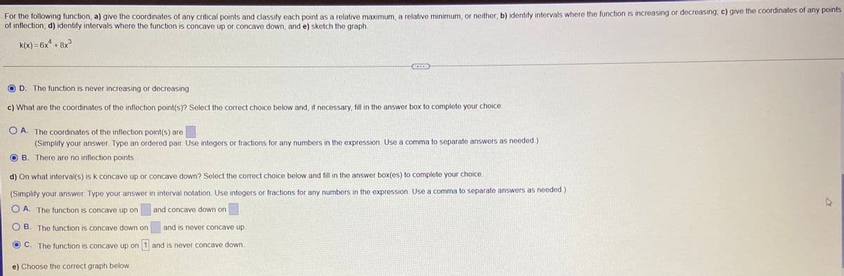 For the following function, a) give the coordinates of any critical points and classify each point as a relative maximum, a relative minimum, or neither; b) identify intervals where the function is increasing or decreasing, c) give the coordinates of any points
of inflection; d) identify intervals where the function is concave up or concave down, and e) sketch the graph.
k(x) = 6x" + 8x°
D. The function is never increasing or decreasing.
c) What are the coordinates of the inflection point(s)? Select the correct choice below and, if necessary, fill in the answer box to complete your choice.
O A. The coordinates of the inflection point(s) are
(Simplify your answer. Type an ordered pair. Use integers or fractions for any numbers in the expression. Use a comma to separate answers as needed.)
B. There are no inflection points.
d) On what interval(s) is k concave up or concave down? Select the correct choice below and fill in the answer box(es) to complete your choice.
(Simplify your answer. Type your answer in interval notation. Use integers or fractions for any numbers in the expression. Use a comma to separate answers as needed.)
O A. The function is concave up on
and concave down on
B. The function is concave down on
and is never concave up
C. The function is concave up on 1 and is never concave down.
e) Choose the correct graph below

