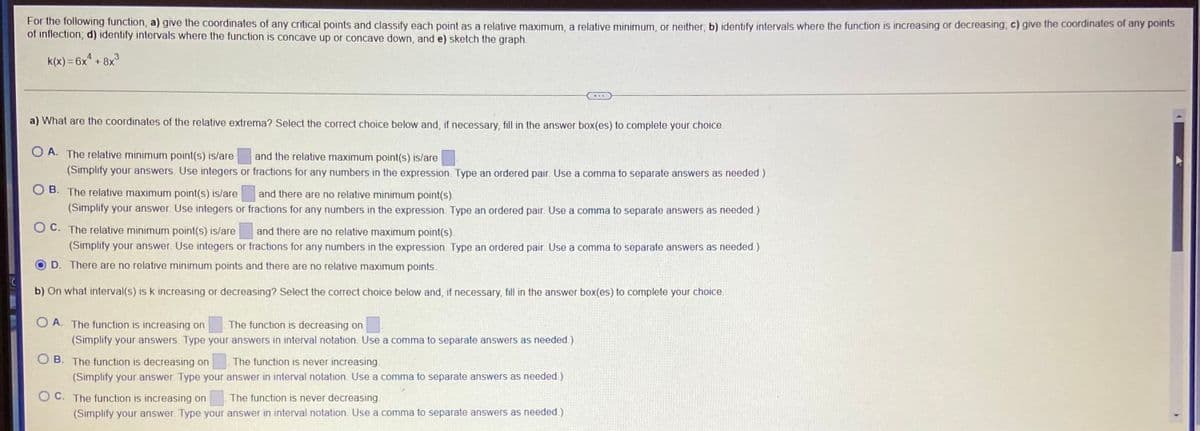 For the following function, a) give the coordinates of any critical points and classify each point as a relative maximum, a relative minimum, or neither, b) identify intervals where the function is increasing or decreasing, c) give the coordinates of any polnts
of inflection; d) identify intervals where the function is concave up or concave down, and e) sketch the graph.
4.
k(x) = 6x + 8x
%3D
...
a) What are the coordinates of the relative extrema? Select the correct choice below and, if necessary, fill in the answer box(es) to complete your choice.
O A. The relative minimum point(s) is/are
and the relative maximum point(s) is/are
(Simplify your answers. Use integers or fractions for any numbers in the expression. Type an ordered pair. Use a comma to separate answers as needed.)
O B. The relative maximum point(s) is/lare
and there are no relative minimum point(s).
(Simplify your answer. Use integers or fractions for any numbers in the expression. Type an ordered pair. Use a comma to separate answers as needed)
O C. The relative minimum point(s) is/are
and there are no relative maximum point(s).
(Simplify your answer. Use integers or fractions for any numbers in the expression. Type an ordered pair. Use a comma to separate answers as needed.)
D. There are no relative minimum points and there are no relative maximum points.
b) On what interval(s) is k increasing or decreasing? Select the correct choice below and, if necessary, fill in the answer box(es) to complete your choice.
O A. The function is increasing on
The function is decreasing on
(Simplify your answers. Type your answers in interval notation. Use a comma to separate answers as needed.)
O B. The function is decreasing on
The function is never increasing.
(Simplify your answer. Type your answer in interval notation. Use a comma to separate answers as needed.)
O C. The function is increasing on
The function is never decreasing.
(Simplify your answer. Type your answer in interval notation. Use a comma to separate answers as needed.)
