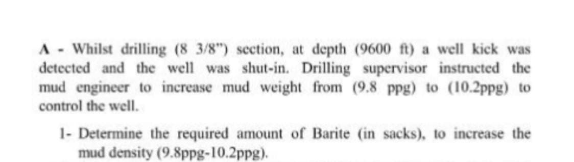 A - Whilst drilling (8 3/8") section, at depth (9600 ft) a well kick was
detected and the well was shut-in. Drilling supervisor instructed the
mud engineer to increase mud weight from (9.8 ppg) to (10.2ppg) to
control the well.
1- Determine the required amount of Barite (in sacks), to increase the
mud density (9.8ppg-10.2ppg).
