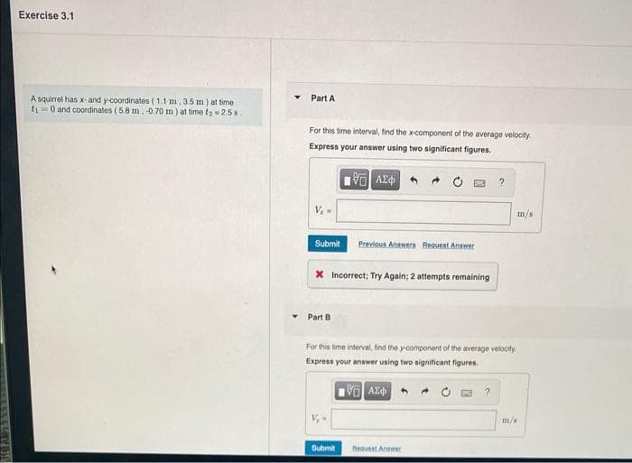 Exercise 3.1
A squirrel has x- and y-coordinates (1.1 m, 3.5 m) at time
t₁0 and coordinates (5.8 m, -0.70 m) at time tą
2.58..
Part A
For this time interval, find the x-component of the average velocity.
Express your answer using two significant figures.
19Η ΑΣΦΑΛ
V₁ =
Submit Previous Answers Request Answer
X Incorrect; Try Again; 2 attempts remaining
Part B
Submit
?
For this time interval, find the y-component of the average velocity.
Express your answer using two significant figures.
VAXO
Bequest Answer
m/s
m/s