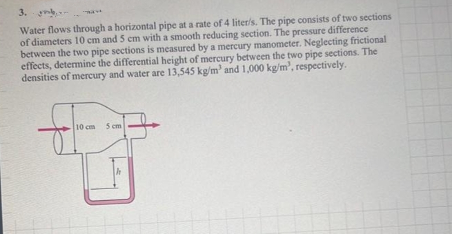 3.
Water flows through a horizontal pipe at a rate of 4 liter/s. The pipe consists of two sections
of diameters 10 cm and 5 cm with a smooth reducing section. The pressure difference
between the two pipe sections is measured by a mercury manometer. Neglecting frictional
effects, determine the differential height of mercury between the two pipe sections. The
densities of mercury and water are 13,545 kg/m³ and 1,000 kg/m³, respectively.
H
10 cm 5 cm