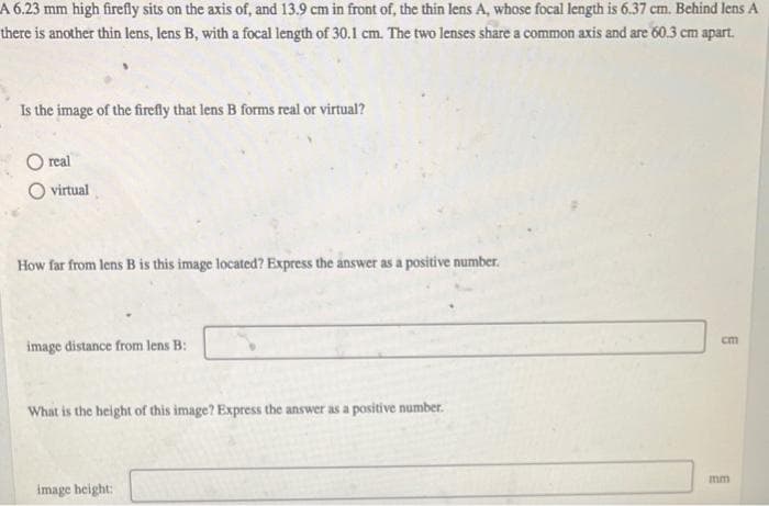 A 6.23 mm high firefly sits on the axis of, and 13.9 cm in front of, the thin lens A, whose focal length is 6.37 cm. Behind lens A
there is another thin lens, lens B, with a focal length of 30.1 cm. The two lenses share a common axis and are 60.3 cm apart.
Is the image of the firefly that lens B forms real or virtual?
real
O virtual
How far from lens B is this image located? Express the answer as a positive number.
image distance from lens B:
What is the height of this image? Express the answer as a positive number.
image height:
cm