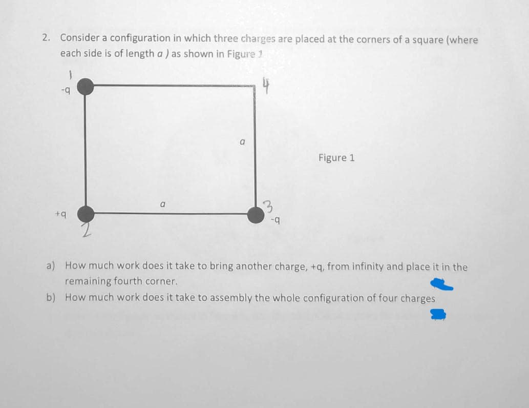 2. Consider a configuration in which three charges are placed at the corners of a square (where
each side is of length a ) as shown in Figure 1
}
-q
+q
a
a
-q
Figure 1
a) How much work does it take to bring another charge, +q, from infinity and place it in the
remaining fourth corner.
b) How much work does it take to assembly the whole configuration of four charges