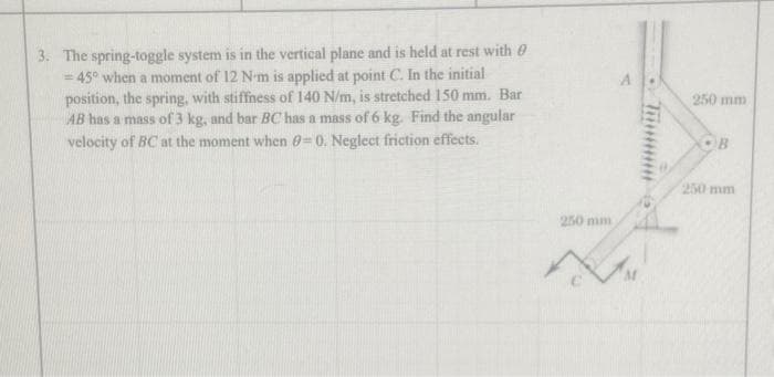 3. The spring-toggle system is in the vertical plane and is held at rest with
45° when a moment of 12 N-m is applied at point C. In the initial
position, the spring, with stiffness of 140 N/m, is stretched 150 mm. Bar
AB has a mass of 3 kg, and bar BC has a mass of 6 kg. Find the angular
velocity of BC at the moment when 8-0. Neglect friction effects.
250 mm
250 mm
OB
250 mm