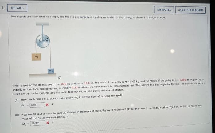 DETAILS
MY NOTES
Two objects are connected to a rope, and the rope is hung over a pulley connected to the ceiling, as shown in the figure below.
ASK YOUR TEACHER
The masses of the objects are m, 16.0 kg and m₂ 10.5 kg, the mass of the pulley is M5.00 kg, and the radius of the pulley is R-0.300 m. Object my is
initially on the floor, and object m, is initially 4.30 m above the floor when it is released from rest. The pulley's axis has negligible friction. The mass of the rope is
small enough to be ignored, and the rope does not slip on the pulley, nor does it stretch.
(a) How much time (in s) does it take object m, to hit the floor after being released?
At, 5.97
x s
(b) How would your answer to part (a) change if the mass of the pulley were neglected? (Enter the time, in seconds, it takes object m, to hit the floor if the
mass of the pulley were neglected.)
At₂ =
10.921
XS