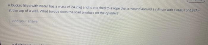 A bucket filled with water has a mass of 24.2 kg and is attached to a rope that is wound around a cylinder with a radius of 0.647 m
at the top of a well. What torque does the load produce on the cylinder?
Add your answer