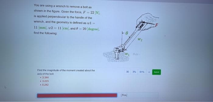 You are using a wrench to remove a bolt as
shown in the figure. Given the force, F = 22 [N].
is applied perpendicular to the handle of the
wrench, and the geometry is defined as w] =
11 [mm), w211 [cm], and = 20 [degree).
find the following:
Find the magnitude of the moment created about the
axis of the bolt
3.344
. 3.223
0.242
W₁
30 3%
(Nm)
W2
91%
Sant