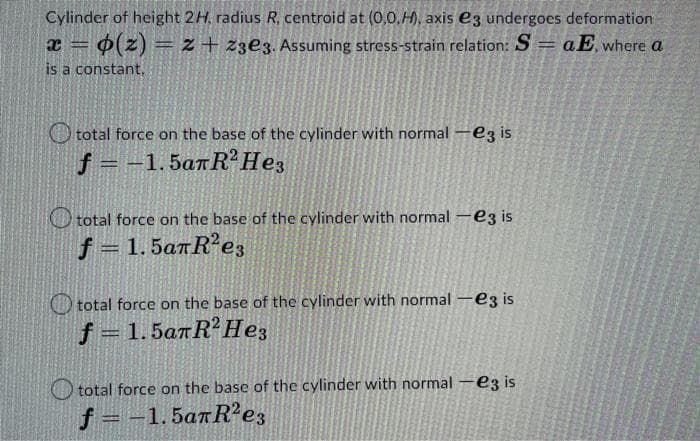 Cylinder of height 2H. radius R. centroid at (0,0.H), axis e3 undergoes deformation
x = o(z) = z + 23e3. Assuming stress-strain relation: S = aE, where a
is a constant,
total force on the base of the cylinder with normal -e3 is
f = -1.5anR2 He3
total force on the base of the cylinder with normal - ez is
f = 1.5aπR²e3
total force on the base of the cylinder with normal - ez is
f = 1.5an R²Hez
total force on the base of the cylinder with normal - ez is
f = -1.5anR²e3