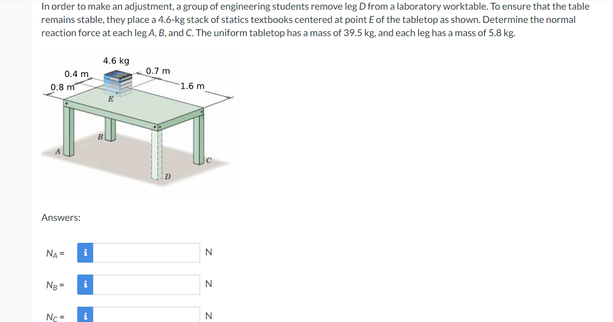 In order to make an adjustment, a group of engineering students remove leg D from a laboratory worktable. To ensure that the table
remains stable, they place a 4.6-kg stack of statics textbooks centered at point E of the tabletop as shown. Determine the normal
reaction force at each leg A, B, and C. The uniform tabletop has a mass of 39.5 kg, and each leg has a mass of 5.8 kg.
0.4 m
0.8 m
Answers:
NA =
NB =
Nc=
i
i
i
4.6 kg
B
E
0.7 m
1.6 m
N
N
N