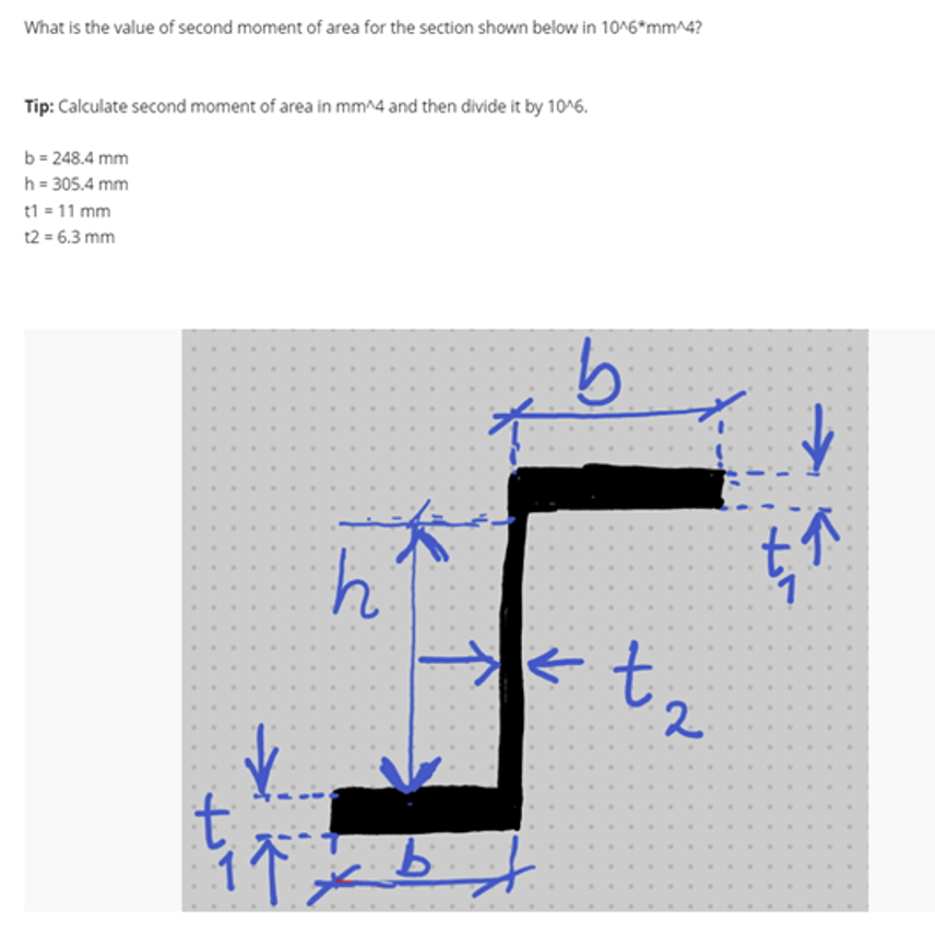 What is the value of second moment of area for the section shown below in 10^6*mm^4?
Tip: Calculate second moment of area in mm^4 and then divide it by 10^6.
b = 248.4 mm
h = 305.4 mm
t1 = 11 mm
t2 = 6.3 mm
I↑
h
b
←
bf
x 2
t
انل