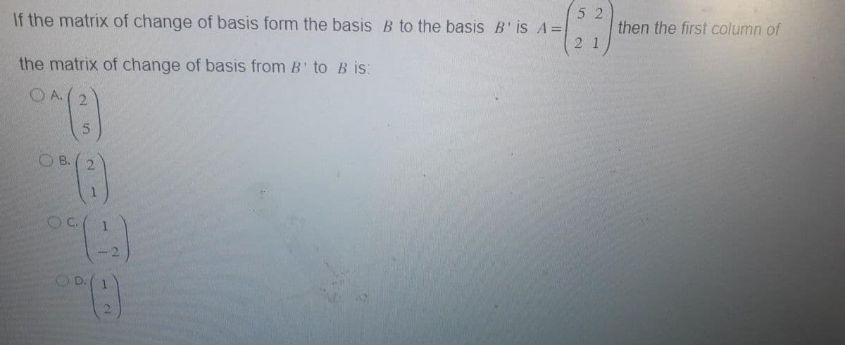 52
If the matrix of change of basis form the basis B to the basis B' is A =
^-(27)
21
the matrix of change of basis from B' to B is:
OA(
2
°*(3)
5
B. 2
OC
1
1
OD.
00 (1)
then the first column of