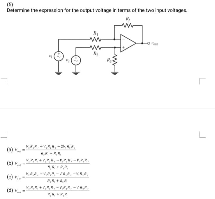 (5)
Determine the expression for the output voltage in terms of the two input voltages.
R₁
(a) v
OUT
(b) v
out
=
(c) v
(d) Vout
out
21
V₂R₂R, +V₂R₂R, -2V, R, R,
R₂R₁ + R₂R,
V₂R₂R, +V₂R₂R, -V.R₂R, -V,RR,
R₂R₁ + R₂R,
V₂R₂R, +V₂R₂R-V,RR, -V,RR,
R₂ R₁ + R₂ R₂
V₂R₂R, +V₂R₂R, -V,R,R, -V.R₂R,
R, R₁ + R₂R,
R₁
ww
R₂
www.li
R3
Vout