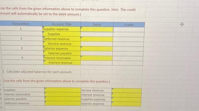 Use the cells from the given information above to complete this question. Hint: The credit
mount will automatically be set to the debit amount.)
Transaction
1
2
3
4
Account Title
Supplies expense
Supplies
Deferred revenue
Service revenue
Salaries expense
Salaries payable
Interest receivable
Interest revenue
Debit
2. Calculate adjusted balances for each account.
(Use the cells from the given information above to complete this question.)
7
3 Supplies
9 Interest receivable
O Salaries payable
-1 Deferred revenue
2
Service revenue
Interest revenue
Supplies expense
Salaries expense
Credit
+