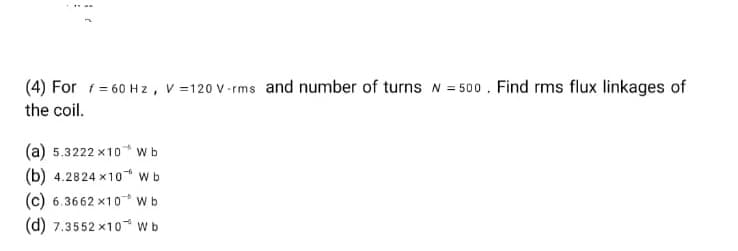 (4) For f = 60 Hz, V=120 v-rms and number of turns N = 500. Find rms flux linkages of
the coil.
(a) 5.3222x10 Wb
(b) 4.2824x10 Wb
(c) 6.3662x10 Wb
(d) 7.3552x10 W b